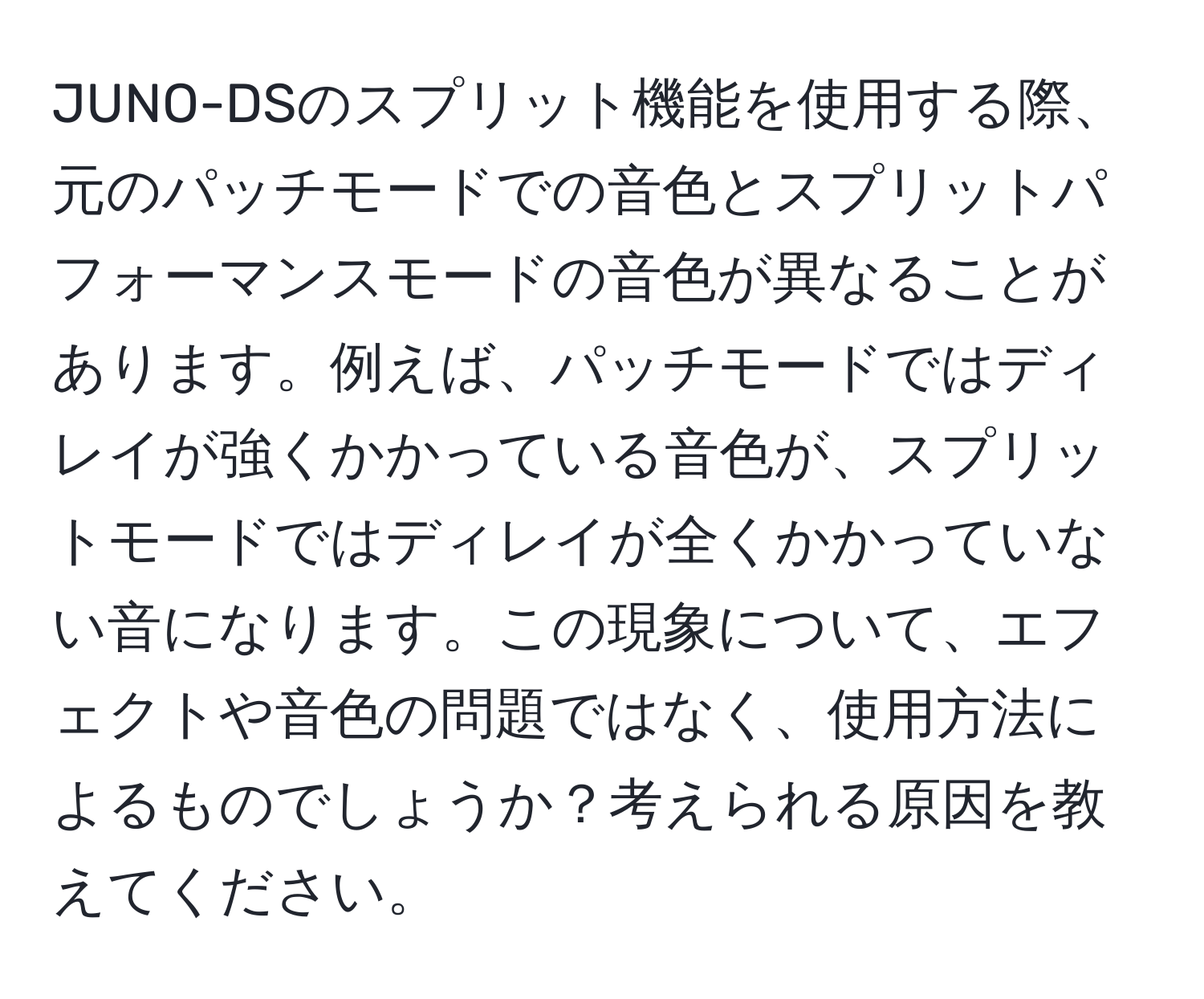 JUNO-DSのスプリット機能を使用する際、元のパッチモードでの音色とスプリットパフォーマンスモードの音色が異なることがあります。例えば、パッチモードではディレイが強くかかっている音色が、スプリットモードではディレイが全くかかっていない音になります。この現象について、エフェクトや音色の問題ではなく、使用方法によるものでしょうか？考えられる原因を教えてください。