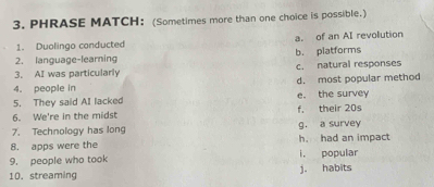 PHRASE MATCH： (Sometimes more than one choice is possible.)
1. Duolingo conducted a. of an AI revolution
2. language-learning b. platforms
3. AI was particularly c. natural responses
4. people in d. most popular method
5. They said Al lacked e. the survey
6. We're in the midst f, their 20s
7. Technology has long g， a survey
8. apps were the h. had an impact
9. people who took i, popular
10. streaming j. habits