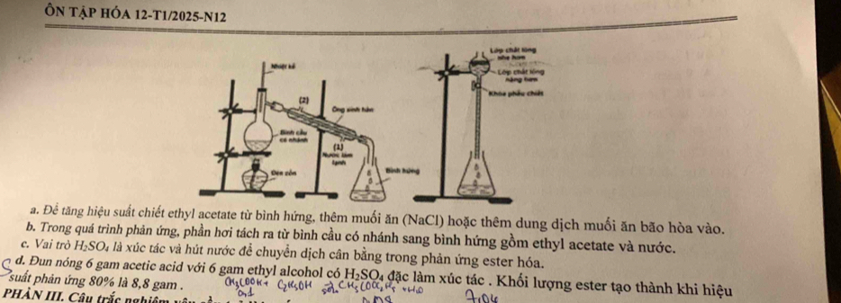 Ôn tập hÓa 12-T1/2025-N12 
Lớp chất lừng 
Lớp chất lông hàng t 
Khóa phâu chiết 
a. Đê tăng hiệu suất chiết ethyl acetate từ bình hứng, thêm muối ăn (NaCl) hoặc thêm dung dịch muối ăn bão hòa vào. 
b. Trong quá trình phản ứng, phần hơi tách ra từ bình cầu có nhánh sang bình hứng gồm ethyl acetate và nước. 
e. Vai trò H_2SO_4 là xúc tác và hút nước để chuyển dịch cân bằng trong phản ứng ester hóa. 
d. Đun nóng 6 gam acetic acid với 6 gam ethyl alcohol có H_2SO l4 đặc làm xúc tác . Khối lượng ester tạo thành khi hiệu 
suất phản ứng 80% là 8,8 gam. 
PHÀN III. Câu trắc nghiê m