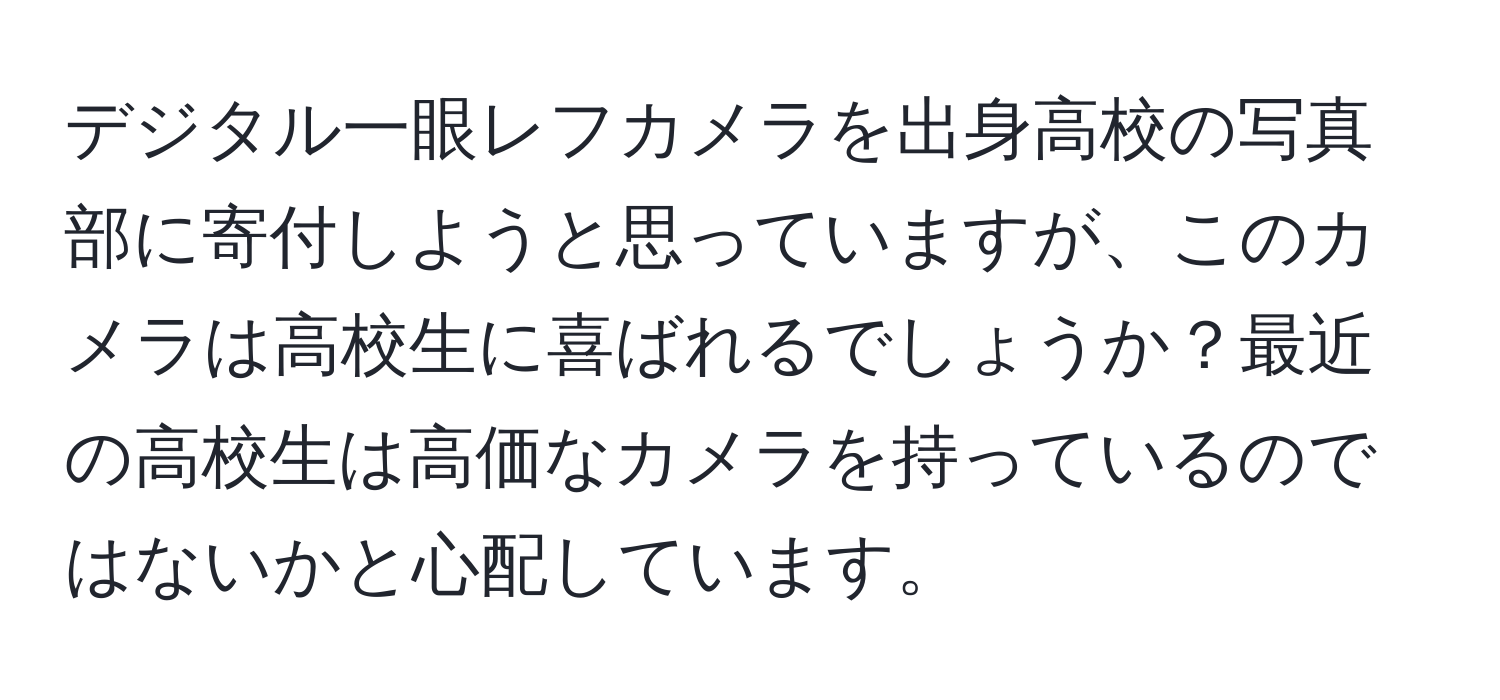 デジタル一眼レフカメラを出身高校の写真部に寄付しようと思っていますが、このカメラは高校生に喜ばれるでしょうか？最近の高校生は高価なカメラを持っているのではないかと心配しています。