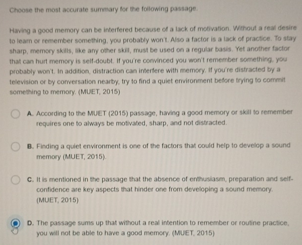 Choose the most accurate summary for the following passage.
Having a good memory can be interfered because of a lack of motivation. Without a real desire
to learn or remember something, you probably won't. Also a factor is a lack of practice. To stay
sharp, memory skills, like any other skill, must be used on a regular basis. Yet another factor
that can hurt memory is self-doubt. If you're convinced you won't remember something, you
probably won't. In addition, distraction can interfere with memory. If you're distracted by a
television or by conversation nearby, try to find a quiet environment before trying to commit
something to memory. (MUET, 2015)
A. According to the MUET (2015) passage, having a good memory or skill to remember
requires one to always be motivated, sharp, and not distracted.
B. Finding a quiet environment is one of the factors that could help to develop a sound
memory (MUET, 2015).
C. It is mentioned in the passage that the absence of enthusiasm, preparation and self-
confidence are key aspects that hinder one from developing a sound memory.
(MUET, 2015)
D. The passage sums up that without a real intention to remember or routine practice,
you will not be able to have a good memory. (MUET, 2015)