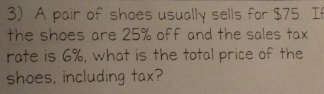 A pair of shoes usually sells for $75. If 
the shoes are 25% off and the sales tax 
rate is 6%, what is the total price of the 
shoes, including tax?