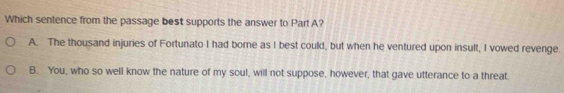 Which sentence from the passage best supports the answer to Part A?
A. The thousand injuries of Fortunato I had borne as I best could, but when he ventured upon insult, I vowed revenge.
B. You, who so well know the nature of my soul, will not suppose, however, that gave utterance to a threat.