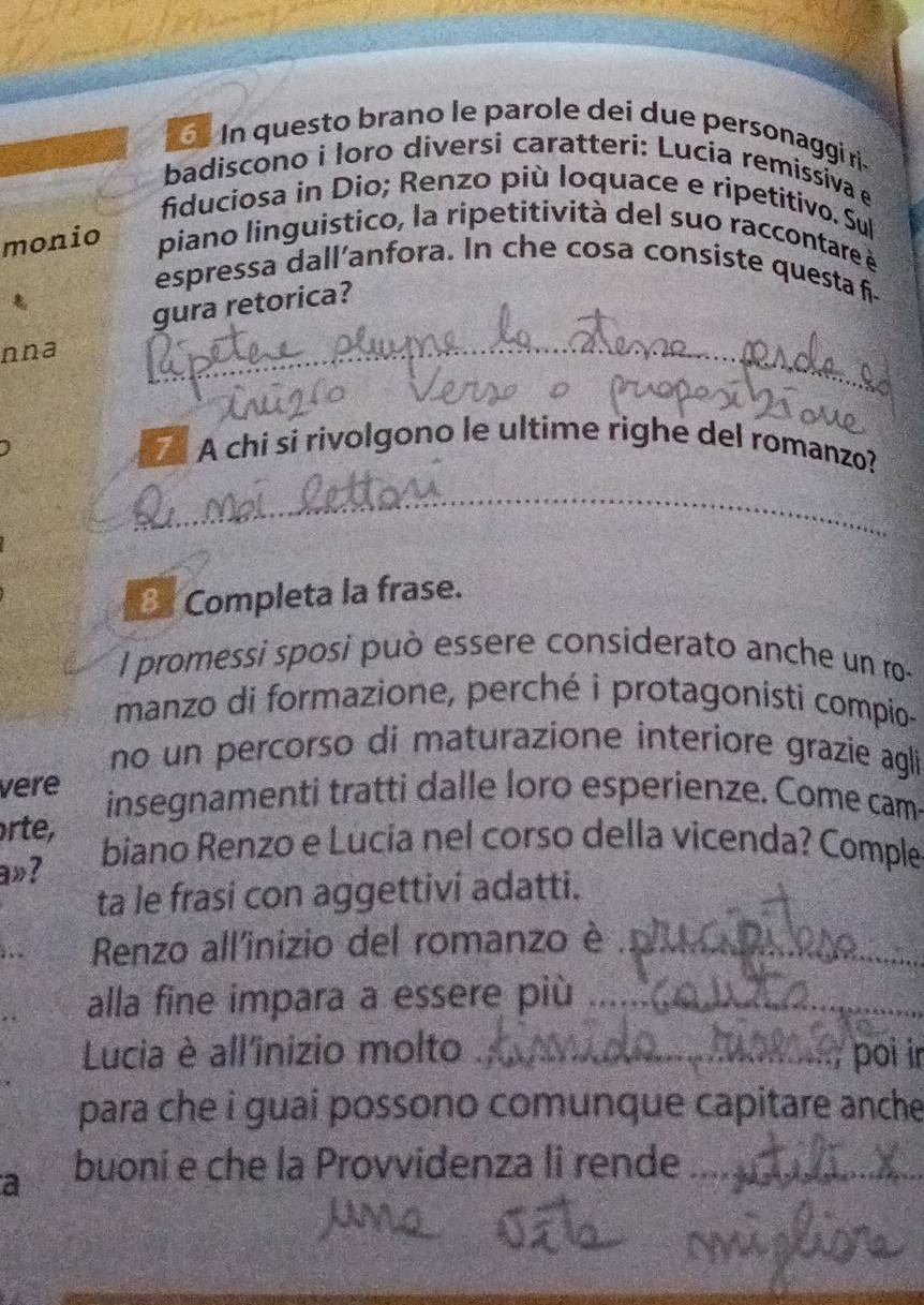 In questo brano le parole dei due personaggi ri 
badiscono i loro diversi caratteri: Lucia remissiva e 
fiduciosa in Dio; Renzo più loquace e ripetitivo. Sul 
monio piano linguistico, la ripetitività del suo raccontare à 
espressa dall’anfora. In che cosa consiste questa f- 

gura retorica? 
nna 
_ 
A chi si rivolgono le ultime righe del romanzo? 
_ 
_ 
Completa la frase. 
l promessi sposi può essere considerato anche un ro- 
manzo di formazione, perché i protagonisti compio- 
no un percorso di maturazione interiore grazie agli 
vere insegnamenti tratti dalle loro esperienze. Come cam 
rte, biano Renzo e Lucia nel corso della vicenda? Comple 
a»? 
ta le frasi con aggettivi adatti. 
Renzo all'inizio del romanzo è_ 
alla fine impara a essere più_ 
Lucia è all'inizio molto_ poi i 
para che i guai possono comunque capitare anche 
a buoni e che la Provvidenza li rende_