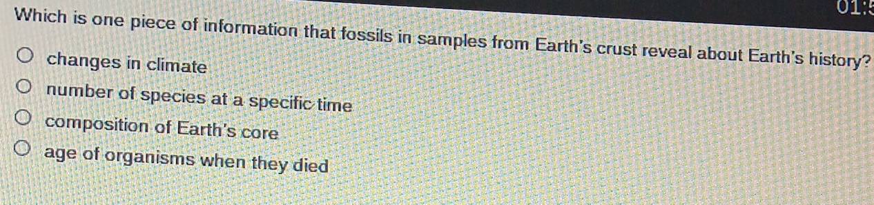 01:
Which is one piece of information that fossils in samples from Earth's crust reveal about Earth's history?
changes in climate
number of species at a specific time
composition of Earth's core
age of organisms when they died