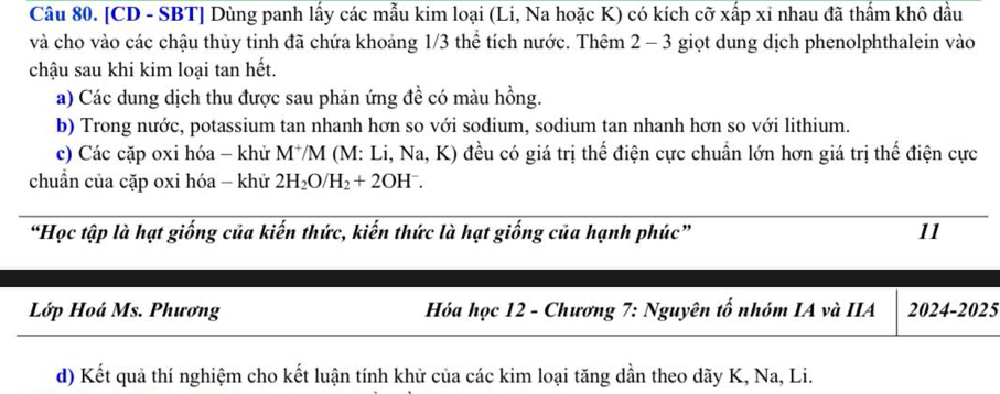 [CD - SBT] Dùng panh lấy các mẫu kim loại (Li, Na hoặc K) có kích cỡ xấp xỉ nhau đã thẩm khô dầu 
và cho vào các chậu thủy tinh đã chứa khoảng 1/3 thể tích nước. Thêm 2 - 3 giọt dung dịch phenolphthalein vào 
chậu sau khi kim loại tan hết. 
a) Các dung dịch thu được sau phản ứng đề có màu hồng. 
b) Trong nước, potassium tan nhanh hơn so với sodium, sodium tan nhanh hơn so với lithium. 
c) Các cặp oxi hóa - khử M⁺M (M: Li, Na, K ) đều có giá trị thế điện cực chuẩn lớn hơn giá trị thế điện cực 
chuẩn của cặp oxi hóa - khử 2H_2O/H_2+2OH^-. 
“Học tập là hạt giống của kiến thức, kiến thức là hạt giống của hạnh phúc” 11 
Lớp Hoá Ms. Phương Hóa học 12 - Chương 7: Nguyên tố nhóm IA và IIA 2024-2025 
d) Kết quả thí nghiệm cho kết luận tính khử của các kim loại tăng dần theo dãy K, Na, Li.