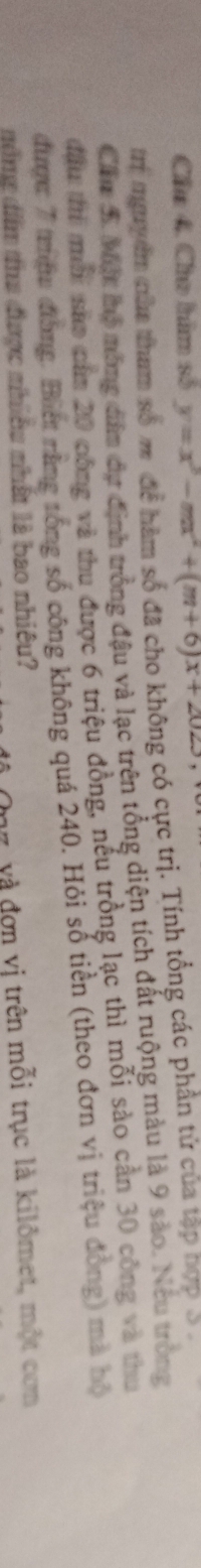 Cầu 4. Cho him số y=x^3-mx^2+(m+6)x+2023
trí mgyền năm tham số m để hàm số đã cho không có cực trị. Tính tổng các phần tử của tập hợp S . 
Cầm 5. Một hộ mông dâm dự định trồng đậu và lạc trên tổng diện tích đất ruộng màu là 9 sào. Neu tròng 
đầu thì mới sửo căm 20 công và thu được 6 triệu đồng, nếu trồng lạc thì mỗi sảo cần 30 công và thu 
được 7 trưệu đồng. Biết nằng tổng số công không quá 240. Hỏi số tiền (theo đơn vị triệu đồng) mà bộ 
v, và đơn vị trên mỗi trục là kilômet, một cơm 
nổng dim tua được nhiều nhất là bao nhiêu?