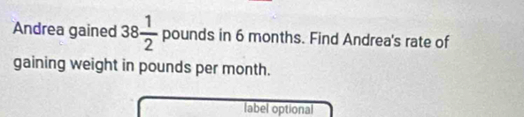 Andrea gained 38 1/2  pounds in 6 months. Find Andrea's rate of 
gaining weight in pounds per month. 
label optional