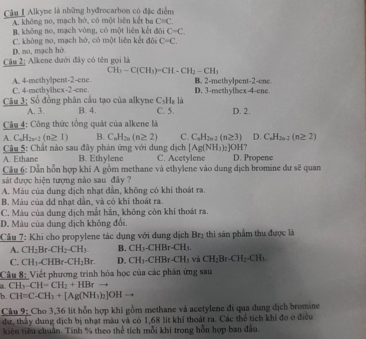 Alkyne là những hyđrocarbon có đặc điểm
A. không no, mạch hở, có một liên kết ba Cequiv C.
B. không no, mạch vòng, có một liên kết đôi C=C.
C. không no, mạch hở, có một liên kết đôi C=C.
D. no, mạch hở.
Câu 2: Alkene dưới đây có tên gọi là
CH_3-C(CH_3)=CH.-CH_2-CH_3
A. 4-methylpent-2-ene. B. 2-methylpent-2-ene.
C. 4-methylhex-2-ene. D. 3-methylhex-4-ene.
Câu 3: Số đồng phân cầu tạo của alkyne C_5H_8 là
A. 3. B. 4. C. 5. D. 2.
Câu 4: Công thức tổng quát của alkene là
A. C_nH_2n+2(n≥ 1) B. C_nH_2n(n≥ 2) C. C_nH_2n-2(n≥ 3) D. C_nH_2n-2(n≥ 2)
Câu 5: Chất nào sau đây phản ứng với dung dịch [Ag(NH_3)_2]OH ?
A. Ethane B. Ethylene C. Acetylene D. Propene
Câu 6: Dẫn hỗn hợp khí A gồm methane và ethylene vào dung dịch bromine dư shat e quan
sát được hiện tượng nào sau đây ?
A. Màu của dung dịch nhạt dần, không có khí thoát ra.
B. Màu của dd nhạt dần, và có khí thoát ra.
C. Màu của dung dịch mất hằn, không còn khí thoát ra.
D. Màu của dung dịch không đổi.
Câu 7: Khi cho propylene tác dụng với dung dịch Br_2 thì sản phẩm thu được là
A. CH_2Br-CH_2-CH_3. B. CH_3-CHBr-CH_3.
C. CH_3-CHBr-CH_2Br. D. CH_3-CHBr-CH_3 và CH_2Br-CH_2-CH_3.
Câu 8: Viết phương trình hóa học của các phản ứng sau
a. CH_3-CH=CH_2+HBr sqrt(5)
b. CHequiv C-CH_3+[Ag(NH_3)_2]OH
Câu 9: Cho 3,36 lít hỗn hợp khí gồm methane và acetylene đi qua dung dịch bromine
dư, thấy dung dịch bị nhạt màu và có 1,68 lít khí thoát ra. Các thể tích khi đo ở điều
kiện tiêu chuẩn. Tính % theo thể tích mỗi khí trong hỗn hợp ban đầu.