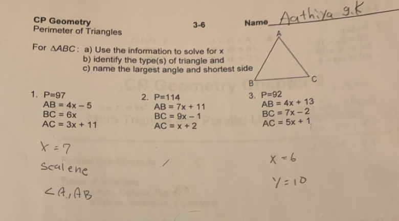 CP Geometry Name 
3-6 
_ 
Perimeter of Triangles 
For △ ABC : a) Use the information to solve for x
b) identify the type(s) of triangle and 
c) name the largest angle and shortest side 
1. P=97 3. P=92
2. P=114
AB=4x-5
AB=7x+11
AB=4x+13
BC=6x
BC=9x-1
BC=7x-2
AC=3x+11
AC=x+2
AC=5x+1