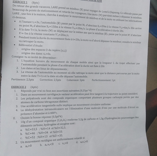 De retour des grands vacances, LARE prend un minibus (B) pour voyager de Lomé à Dapaong. Ce véhicule passe par
beaucoup de points de stationnement et retarde les voyageurs. Une moto (M) parvient même à dépasser le minibus
LARE , une fois à la maison, cherche à analyser le mouvement de minibus et de la moto en utilisant les informations
ci-dessous
A l'instant t_1=3s, l'automobile (B) passe par le point Mé d'abscisse X_1=59m
au point M_2 d'abscisse X_2=150_1 Im à la vitesse V_2x=20m Vs. La phase d'accélération à durée 20s. à à la vitesse V_2x=6m/ 's. Elle arrive
À la date T=1s. , la moto (M) se déplaçant sur le même axe que le minibus (B), passe par le point M' d'abscisse
X'=-5m à la vitesse constante V'_2=20m/s.
Pendant toute la durée du mouvement fixée dt=20s , la moto va d'abord dépasser le minibus ; ensuite le minibus
va rattraper la moto.
Référentiel d'étude:
origine des espaces O du repère (o,ij)
origine des dates t_o=0s.
Consigne: tu es invité de déterminer :
1. L'équation horaire du mouvement de chaque mobile ainsi que la longueur L du trajet effectuer par
l'automobile pendant la phase d'accélération dont la durée est fixée à 20s
2. Les dates et les lieux de dépassements ;
3. La vitesse de l'automobile au moment où elle rattrape la moto ainsi que la distance parcourue par la moto
entre la date T=1 Ls et la date où elle dépasse l'automobile.
Pertinence: 2,5pts Correction: 2,5pts Coherence: 2pts Perfectionnement: 1pt
EXERCICE 2 (6pts)
I. Réponds par vrai ou faux aux assertions suivantes.(0,25pt *4)
1. Dans un mouvement curviligne,le vecteur accélération peut être tangent à la trajectoire au point considéré.
2. Les polyalcools sont des composés organiques comportant plusieurs groupes carbonyle portés par des
atomes de carbone tétragonaux distinct.
3. Une accélération tangentielle nulle implique un mouvement circulaire uniforme.
4. La déshydratation intramoléculaire est l'élimination d'une molécule d'eau par une molécule d'alcool en
présence d'alumine et à 400°C
II. Choisis la bonne réponse (0,5pt^*4)
1. 10g d'un composé organique (C_2H_7O_4) renferme 5,2g de carbone et 1,3g d'hydrogène,les pourcentages des
éléments carbone, hydrogène et oxygène sont :
a. % C=53,5;% H=14 et 960=32.5.
b. % C=46;% H=34 et % O=33.
c. % C=52;% H=13 et 960=35.
2. Un mouvement rectiligne est uniformément retardé si:
《 a_n>0 b. a_x,v_x<0</tex> C. v_a>0 d. a_4v_n>0