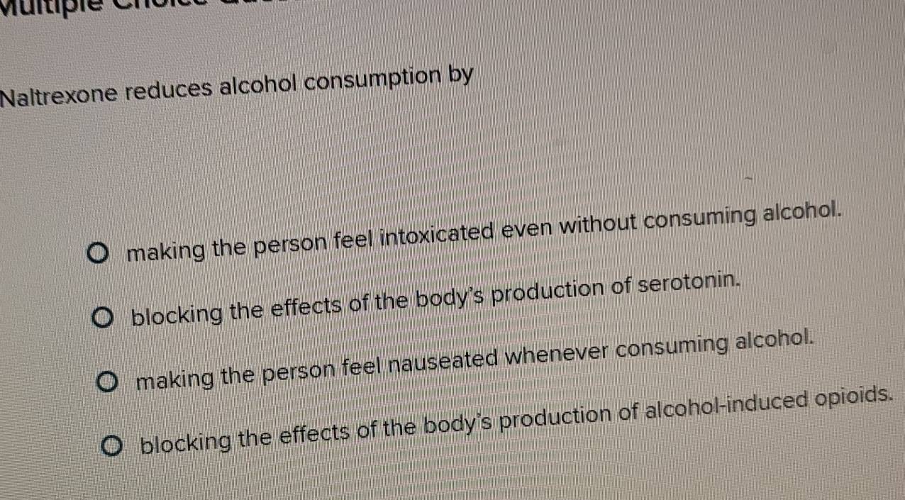 Multipie Cl
Naltrexone reduces alcohol consumption by
making the person feel intoxicated even without consuming alcohol.
blocking the effects of the body's production of serotonin.
making the person feel nauseated whenever consuming alcohol.
blocking the effects of the body's production of alcohol-induced opioids.