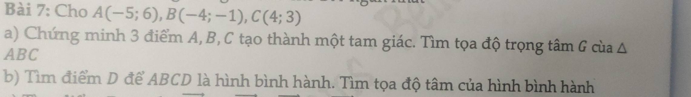 Cho A(-5;6), B(-4;-1), C(4;3)
a) Chứng minh 3 điểm A, B, C tạo thành một tam giác. Tìm tọa độ trọng tâm G cùa Δ
ABC
b) Tìm điểm D để ABCD là hình bình hành. Tìm tọa độ tâm của hình bình hành