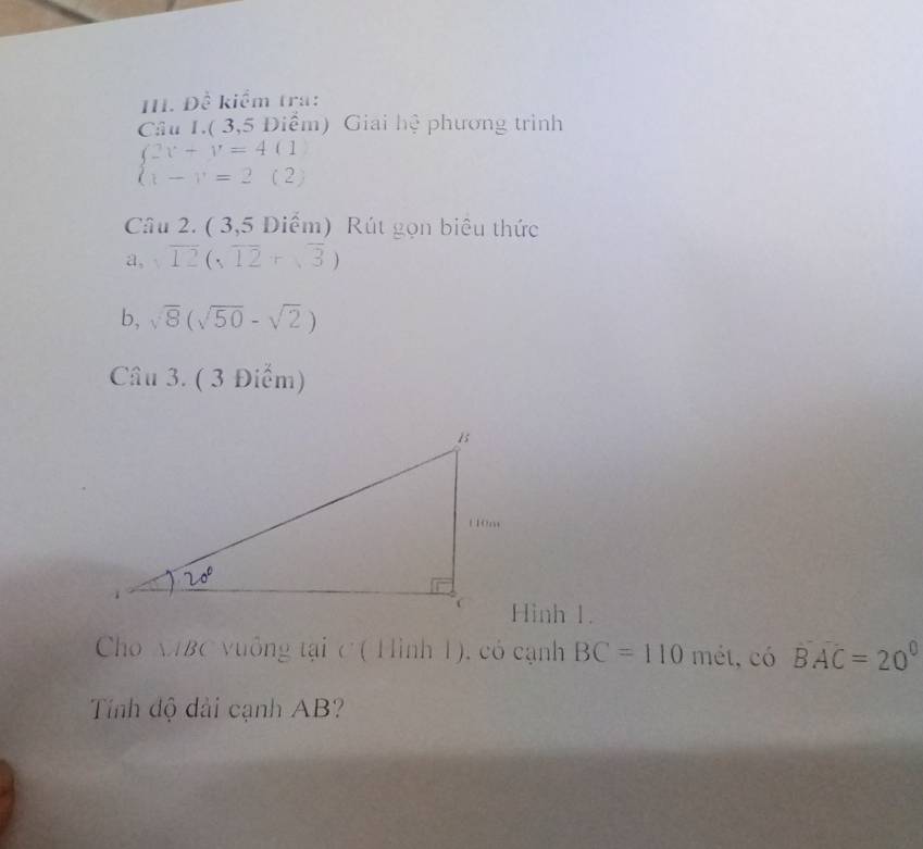 Đề kiểm tra:
Câu 1.( 3,5 Điểm) Giải hệ phương trình
beginarrayl 2v+v=4(1 v-v=2(2)endarray.
Câu 2. ( 3,5 Diểm) Rút gọn biêu thức
a, sqrt(12)(sqrt(12)+sqrt(3))
b, sqrt(8)(sqrt(50)-sqrt(2))
Câu 3. ( 3 Điểm)
Hình 1.
Cho MBC vuông tại C ( Hình 1), có cạnh BC=110 mét, có widehat BAC=20°
Tính độ dài cạnh AB?