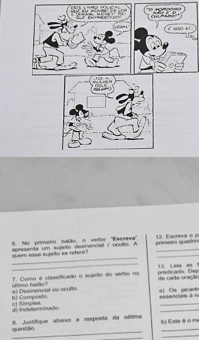 Esté lívro policial
' çôm 
í
6. No primeiro balão, o verbo "Escreva” 2. Escreva o 
_
apresenta um sujeito desinencial / oculto. A primeiro quadrin
_
quem asse sujeito se refere?
_
13. Lela as 1
7. Como é classificado o sujeito do verbo no predicado. Dep
utmo balão? de cada oração
a) Desinencial ou oculto.
b) Composto. a) Os jacarés
c) Simples. essenciais à n
d) Indeterminado.
_
8. Justifique abaixo a resposta da sétima
_
questão. b) Este é o m
_
_