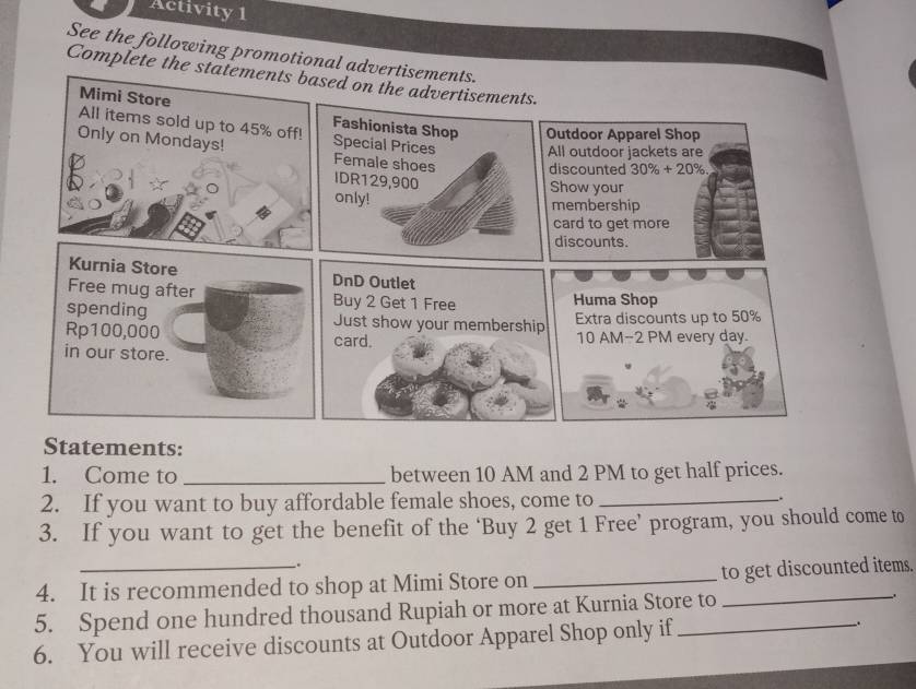 Activity 1 
See the following promotional advertisements. 
Complete the statements based on the advertisements. 
Mimi Store Fashionista Shop Outdoor Apparel Shop 
All items sold up to 45% off! Special Prices All outdoor jackets are 
Only on Mondays! Female shoes IDR129, 900
discounted 30% +20%
Show your 
only! 
membership 
card to get more 
discounts. 
Kurnia Store DnD Outlet 
Free mug after Buy 2 Get 1 Free Huma Shop 
spending Just show your membership 
Extra discounts up to 50%
Rp100,000 card. 10 AM-2 PM every day. 
in our store. 
Statements: 
1. Come to _between 10 AM and 2 PM to get half prices. 
2. If you want to buy affordable female shoes, come to_ 
. 
3. If you want to get the benefit of the ‘Buy 2 get 1 Free’ program, you should come to 
. 
4. It is recommended to shop at Mimi Store on __to get discounted items. 
5. Spend one hundred thousand Rupiah or more at Kurnia Store to . 
6. You will receive discounts at Outdoor Apparel Shop only if_ .