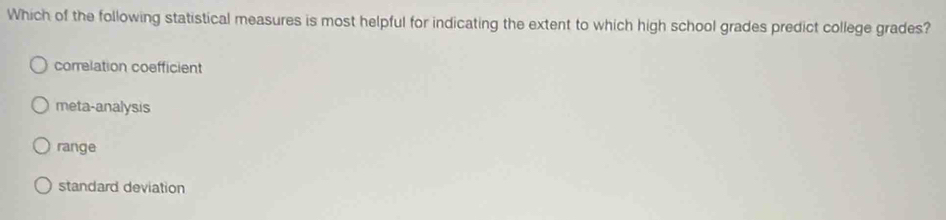 Which of the following statistical measures is most helpful for indicating the extent to which high school grades predict college grades?
correlation coefficient
meta-analysis
range
standard deviation