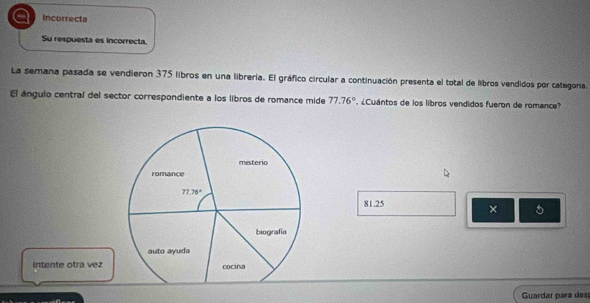 a Incorrecta
Su respuesta es incorrecta.
La semana pasada se vendieron 375 libros en una librería. El gráfico circular a continuación presenta el total de libros vendidos por categoría.
El ánguio central del sector correspondiente a los libros de romance mide 77.76° ' ¿Cuántos de los libros vendidos fueron de romance?
81.25
×
Intente otra vez 
Guardar para des