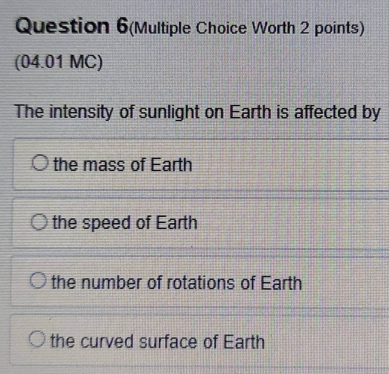 Question 6(Multiple Choice Worth 2 points)
(04.01 MC)
The intensity of sunlight on Earth is affected by
the mass of Earth
the speed of Earth
the number of rotations of Earth
the curved surface of Earth