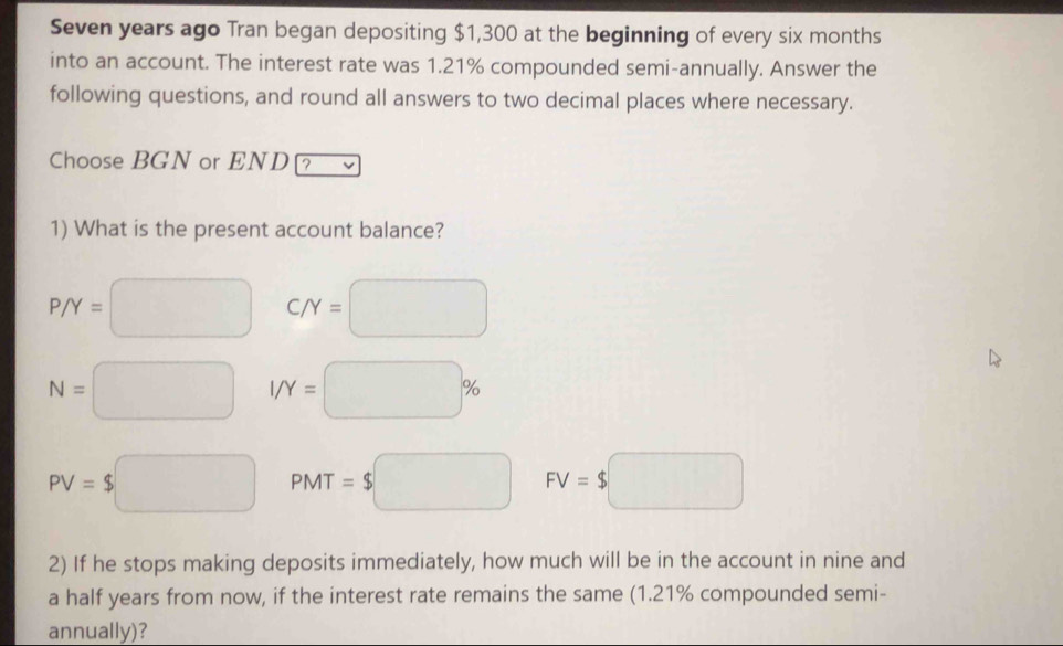 Seven years ago Tran began depositing $1,300 at the beginning of every six months
into an account. The interest rate was 1.21% compounded semi-annually. Answer the
following questions, and round all answers to two decimal places where necessary.
Choose BGN or END ?
1) What is the present account balance?
P/Y=□ C/Y=□
N=□ I/Y=□ %
PV=$□ PMT=$□ FV=$□
2) If he stops making deposits immediately, how much will be in the account in nine and
a half years from now, if the interest rate remains the same (1.21% compounded semi-
annually)?