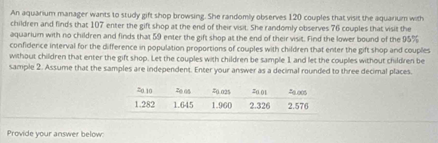 An aquarium manager wants to study gift shop browsing. She randomly observes 120 couples that visit the aquarium with 
children and finds that 107 enter the gift shop at the end of their visit. She randomly observes 76 couples that visit the 
aquarium with no children and finds that 59 enter the gift shop at the end of their visit. Find the lower bound of the 95%
confidence interval for the difference in population proportions of couples with children that enter the gift shop and couples 
without children that enter the gift shop. Let the couples with children be sample 1 and let the couples without children be 
sample 2. Assume that the samples are independent. Enter your answer as a decimal rounded to three decimal places. 
Provide your answer below: