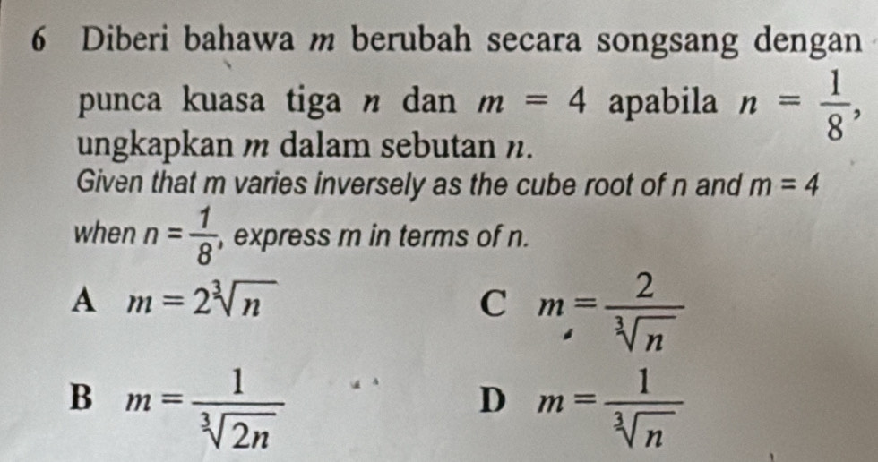 Diberi bahawa m berubah secara songsang dengan
punca kuasa tiga n dan m=4 apabila n= 1/8 , 
ungkapkan m dalam sebutan n.
Given that m varies inversely as the cube root of n and m=4
when n= 1/8  , express m in terms of n.
A m=2sqrt[3](n)
C m= 2/sqrt[3](n) 
B m= 1/sqrt[3](2n) 

D m= 1/sqrt[3](n) 