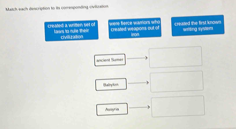 Match each description to its corresponding civilization
created a written set of were fierce warriors who created the first known
laws to rule their created weapons out of writing system
civilization iron
ancient Sumer
Babylon
Assyria