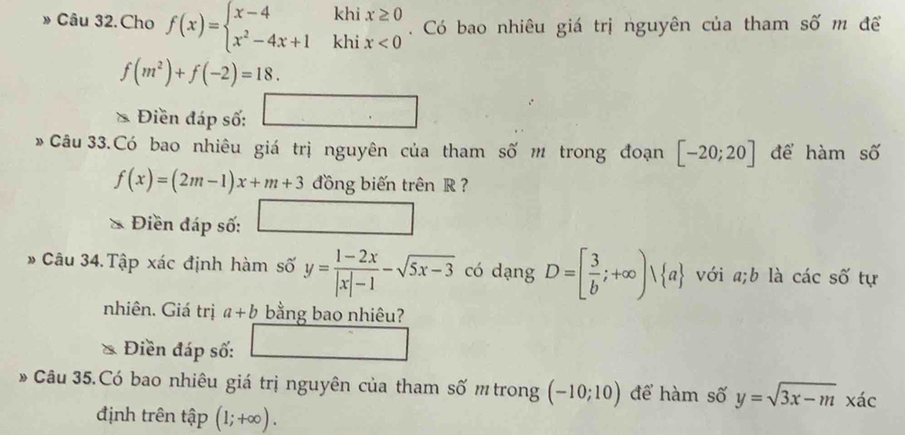 » Câu 32. Cho f(x)=beginarrayl x-4khix≥ 0 x^2-4x+1khix<0endarray.. Có bao nhiêu giá trị nguyên của tham số m để
f(m^2)+f(-2)=18. 
Điền đáp số: □ 
* Câu 33.Có bao nhiêu giá trị nguyên của tham số m trong đoạn [-20;20] để hàm số
f(x)=(2m-1)x+m+3 đồng biến trên R ? 
Điền đáp số: □ 
Câu 34.Tập xác định hàm số y= (1-2x)/|x|-1 -sqrt(5x-3) có dạng D=[ 3/b ;+∈fty )vee  a với a;b là các số tự 
nhiên. Giá trị a+b bằng bao nhiêu? 
Điền đáp số: □ 
* Câu 35.Có bao nhiêu giá trị nguyên của tham số m trong (-10;10) để hàm số y=sqrt(3x-m) xác 
định trên tập (1;+∈fty ).