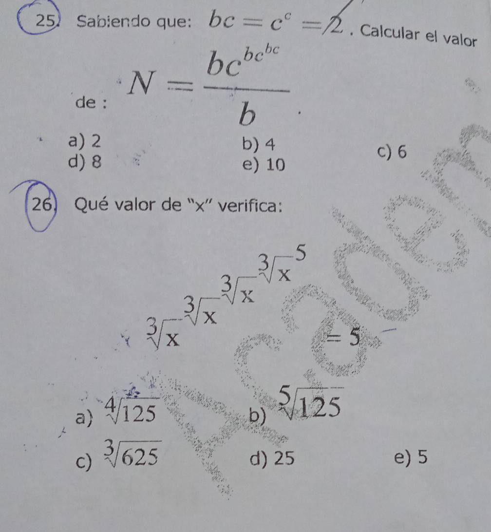 Sabiendo que: bc=c^c=2. Calcular el valor
de :
N=frac bc^(bc^bc)b
a) 2 b) 4 c) 6
d) 8 e) 10
26) Qué valor de “ x ” verifica:
sqrt[3x^((-sqrt 3](x)^-sqrt [3]x))^(sqrt[3]()^(-5)) =5
a) sqrt[4](125)
b) sqrt[5](125)
c) sqrt[3](625) d) 25 e) 5