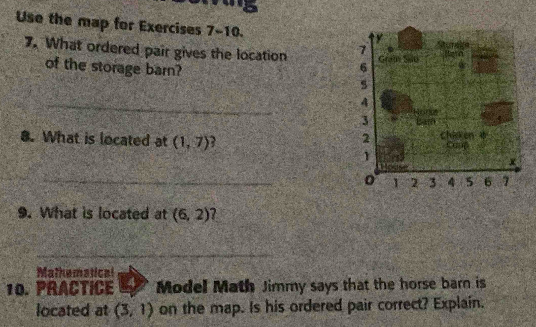 Use the map for Exercises 7-10. 
7. What ordered pair gives the location 
of the storage barn? 
_ 
8. What is located at (1,7)
_ 
9. What is located at (6,2)
_ 
Mathematical 
10. PRACTICE Model Math Jimmy says that the horse barn is 
located at (3,1) on the map. Is his ordered pair correct? Explain.