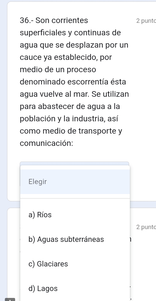 36.- Son corrientes 2 punto
superficiales y continuas de
agua que se desplazan por un
cauce ya establecido, por
medio de un proceso
denominado escorrentía ésta
agua vuelve al mar. Se utilizan
para abastecer de agua a la
población y la industria, así
como medio de transporte y
comunicación:
Elegir
a) Ríos
2 puntc
b) Aguas subterráneas
c) Glaciares
d) Lagos