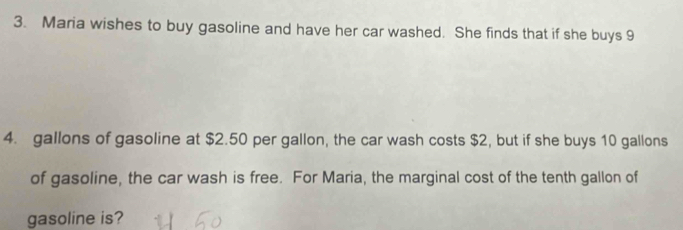 Maria wishes to buy gasoline and have her car washed. She finds that if she buys 9
4. gallons of gasoline at $2.50 per gallon, the car wash costs $2, but if she buys 10 gallons
of gasoline, the car wash is free. For Maria, the marginal cost of the tenth gallon of 
gasoline is?