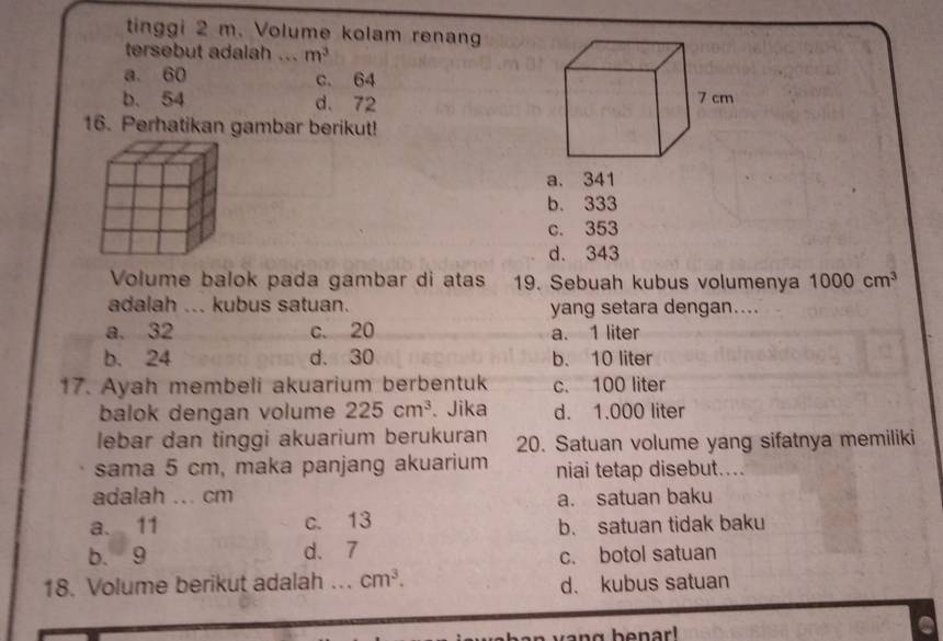 tinggi 2 m. Volume kolam renang
tersebut adalah ... m^3
a. 60 c. 64
b. 54 d. 72
16. Perhatikan gambar berikut!
a. 341
b. 333
c. 353
d. 343
Volume balok pada gambar di atas 19. Sebuah kubus volumenya 1000cm^3
adalah ... kubus satuan. yang setara dengan....
a. 32 c. 20 a. 1 liter
b. 24 d. 30 b. 10 liter
17. Ayah membeli akuarium berbentuk c. 100 liter
balok dengan volume 225cm^3. Jika d. 1.000 liter
lebar dan tinggi akuarium berukuran 20. Satuan volume yang sifatnya memiliki
sama 5 cm, maka panjang akuarium niai tetap disebut....
adalah ... cm
a. satuan baku
a. 11 c. 13
b. satuan tidak baku
b. 9 d. 7
c. botol satuan
18. Volume berikut adalah .. cm^3. d. kubus satuan
n g be nar!