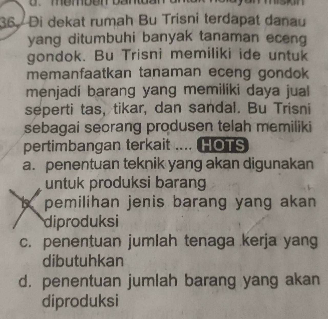 memben bantd 
36. Di dekat rumah Bu Trisni terdapat danau
yang ditumbuhi banyak tanaman eceng 
gondok. Bu Trisni memiliki ide untuk
memanfaatkan tanaman eceng gondok
menjadi barang yang memiliki daya jual
seperti tas, tikar, dan sandal. Bu Trisni
sebagai seorang produsen telah memiliki
pertimbangan terkait .... HOTS
a. penentuan teknik yang akan digunakan
untuk produksi barang
X pemilihan jenis barang yang akan 
diproduksi
c. penentuan jumlah tenaga kerja yang
dibutuhkan
d. penentuan jumlah barang yang akan
diproduksi