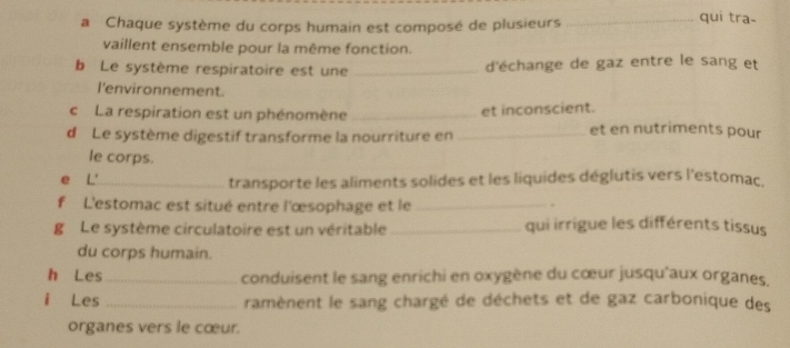 a Chaque système du corps humain est composé de plusieurs_ 
qui tra- 
vaillent ensemble pour la même fonction. 
b Le système respiratoire est une _d'échange de gaz entre le sang et 
l'environnement. 
cLa respiration est un phénomène _et inconscient. 
d Le système digestif transforme la nourriture en_ 
et en nutriments pour 
le corps. 
e L'_ transporte les aliments solides et les liquides déglutis vers l'estomac. 
f L'estomac est situé entre l'œsophage et le_ 
. 
g Le système circulatoire est un véritable_ qui irrigue les différents tissus 
du corps humain. 
h Les_ conduisent le sang enrichi en oxygène du cœur jusqu'aux organes, 
i Les _ramènent le sang chargé de déchets et de gaz carbonique des 
organes vers le cœur.