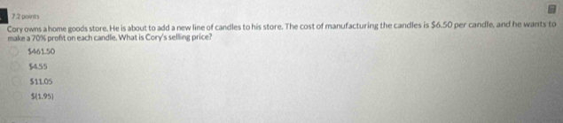 Cory owns a home goods store. He is about to add a new line of candles to his store. The cost of manufacturing the candles is $6.50 per candle, and he wants to
make a 70% profit on each candle. What is Cory's selling price?
$461.50
$4.55
$11.05
$(1.95)