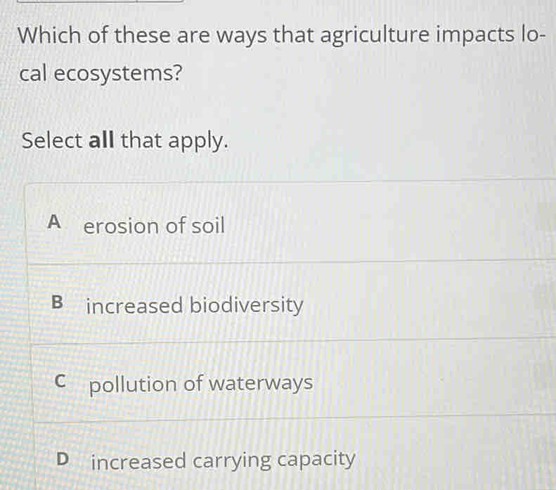 Which of these are ways that agriculture impacts lo-
cal ecosystems?
Select all that apply.
A erosion of soil
B increased biodiversity
C pollution of waterways
D increased carrying capacity