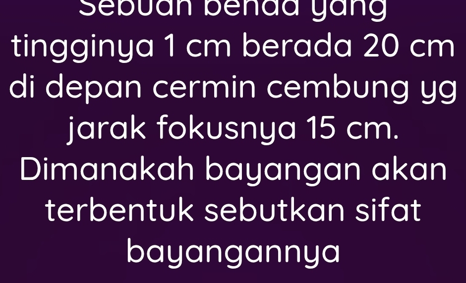 Sebuan behda yang 
tingginya 1 cm berada 20 cm
di depan cermin cembung yg 
jarak fokusnya 15 cm. 
Dimanakah bayangan akan 
terbentuk sebutkan sifat 
bayangannya