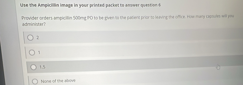 Use the Ampicillin image in your printed packet to answer question 6
Provider orders ampicillin 500mg PO to be given to the patient prior to leaving the office. How many capsules will you
administer?
2
1
1.5
None of the above