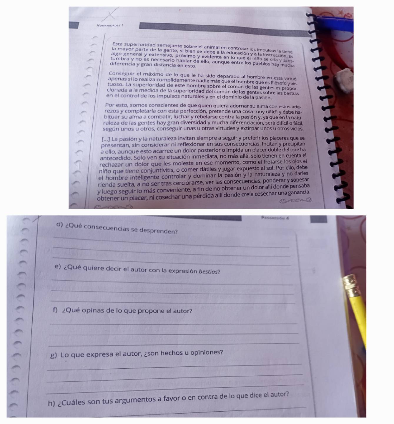 Esta superioridad semejante sobre el animal en controlar los impulsos la tiene
la mayor parte de la gente, si bien se debe a la educación y a la instrucción. Es
algo general y extensivo, próximo y evidente en lo que el niño se cría y acos
tumbra y no es necesario hablar de ello, aunque entre los pueblos hay mucha
diferencia y gran distancia en esto.
Conseguir el máximo de lo que le ha sido deparado al hombre en esta virtud
apenas si lo realiza cumplidamente nadie más que el hombre que es filósofo yvir-
tuoso. La superioridad de este hombre sobre el común de las gentes es propor-
cionada a la medida de la superioridad del común de las gentes sobre las bestías
en el control de los impulsos naturales y en el dominio de la pasión.
Por esto, somos conscientes de que quien quiera adornar su alma con estos ade-
rezos y completarla con esta perfección, pretende una cosa muy difícil y debe ha-
bituar su alma a combatir, luchar y rebelarse contra la pasión y, ya que en la natu-
raleza de las gentes hay gran diversidad y mucha diferenciación, será difícil o fácil,
según unos u otros, conseguir unas u otras virtudes y extirpar unos u otros vicios.
[...] La pasión y la naturaleza invitan siempre a seguir y preferir los placeres que se
presentan, sin considerar ni reflexionar en sus consecuencias. Incitan y precipitan
a ello, aunque esto acarree un dolor posterior o impida un placer doble del que ha
antecedido. Solo ven su situación inmediata, no más allá, solo tienen en cuenta el
rechazar un dolor que les molesta en ese momento, como el frotarse los ojos el
niño que tiene conjuntivitis, o comer dátiles y jugar expuesto al sol. Por ello, debe
el hombre inteligente controlar y dominar la pasión y la naturaleza y no darles
rienda suelta, a no ser tras cerciorarse, ver las consecuencias, ponderar y sopesar
y luego seguir lo más conveniente, a fin de no obtener un dolor allí donde pensaba
obtener un placer, ni cosechar una pérdida allí donde creía cosechar una ganancia.
Progresión &
_
d) ¿Qué consecuencias se desprenden?
_
_
e) ¿Qué quiere decir el autor con la expresión bestias?
_
_
_
f) ¿Qué opinas de lo que propone el autor?
_
_
_
g) Lo que expresa el autor, ¿son hechos u opiniones?
_
_
_
_
h) ¿Cuáles son tus argumentos a favor o en contra de lo que dice el autor?