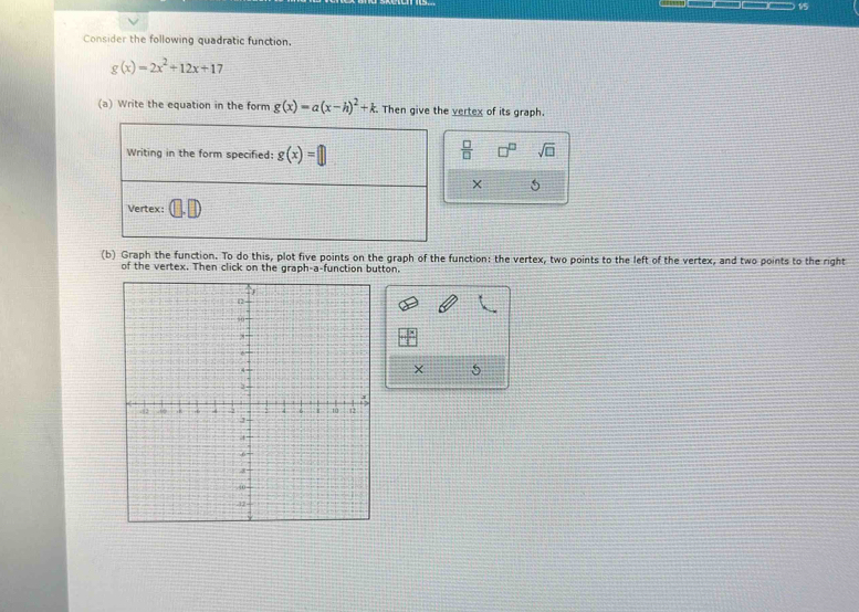 Consider the following quadratic function.
g(x)=2x^2+12x+17
(a) Write the equation in the form g(x)=a(x-h)^2+k. Then give the vertex of its graph.
 □ /□   □^(□) sqrt(□ )
× 5
(b) Graph the function. To do this, plot five points on the graph of the function: the vertex, two points to the left of the vertex, and two points to the right
of the vertex. Then click on the graph-a-function button.
× 5