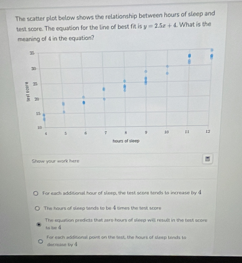 The scatter plot below shows the relationship between hours of sleep and
test score. The equation for the line of best fit is y=2.5x+4. . What is the
meaning of 4 in the equation?
35.
6
30
e 25.
20
8
15 0
10
4
6 7 B 9 10 II 12
hours of sleep
Show your work here
For each additional hour of sleep, the test score tends to increase by 4
The hours of sleep tends to be 4 times the test score
The equation predicts that zero hours of sleep will result in the test score
to be 4
For each additional point on the test, the hours of sleep tends to
decrease by 4