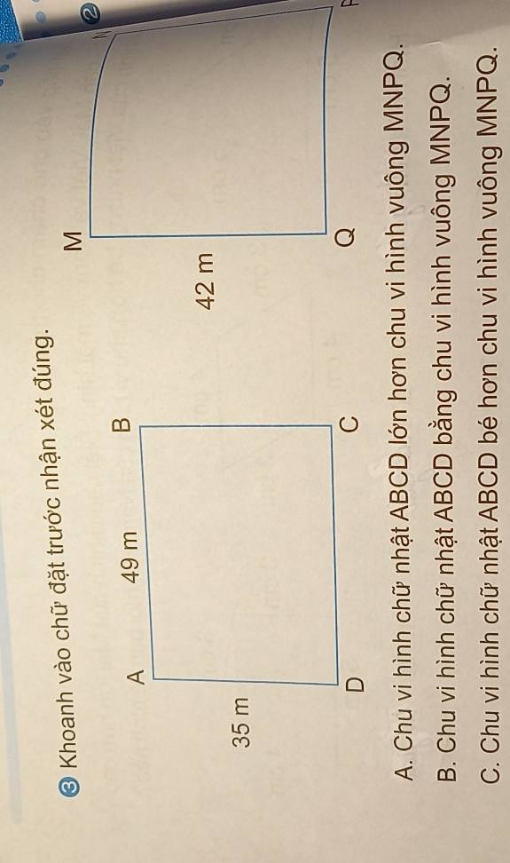 Khoanh vào chữ đặt trước nhận xét đúng.
A. Chu vi hình chữ nhật ABCD lớn hơn chu vi hình vuông MNPQ.
B. Chu vi hình chữ nhật ABCD bằng chu vi hình vuông MNPQ.
C. Chu vi hình chữ nhật ABCD bé hơn chu vi hình vuông MNPQ.
