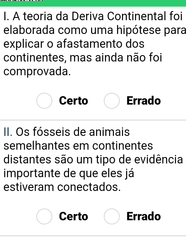 A teoria da Deriva Continental foi
elaborada como uma hipótese para
explicar o afastamento dos
continentes, mas ainda não foi
comprovada.
Certo Errado
II. Os fósseis de animais
semelhantes em continentes
distantes são um tipo de evidência
importante de que eles já
estiveram conectados.
Certo Errado