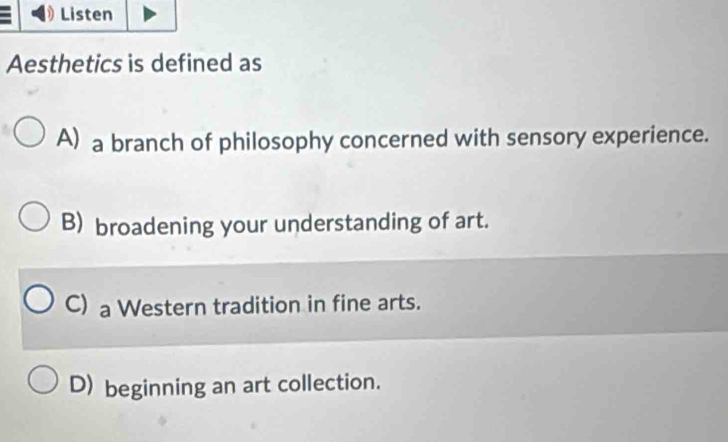 Listen
Aesthetics is defined as
A) a branch of philosophy concerned with sensory experience.
B) broadening your understanding of art.
C) a Western tradition in fine arts.
D) beginning an art collection.