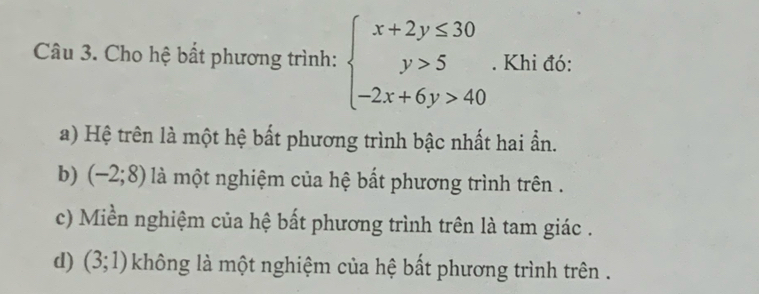 Cho hệ bất phương trình: beginarrayl x+2y≤ 30 y>5 -2x+6y>40endarray.. Khi đó:
a) Hệ trên là một hệ bất phương trình bậc nhất hai ẩn.
b) (-2;8) là một nghiệm của hệ bất phương trình trên .
c) Miền nghiệm của hệ bất phương trình trên là tam giác .
d) (3;1) không là một nghiệm của hệ bất phương trình trên .