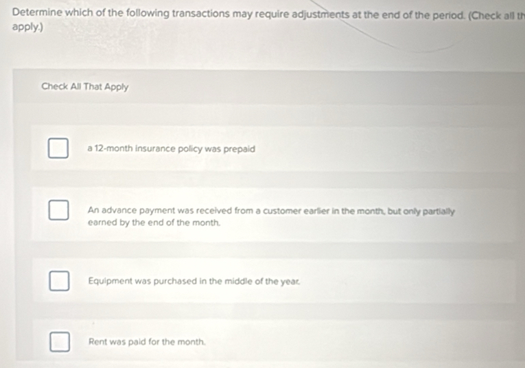 Determine which of the following transactions may require adjustments at the end of the period. (Check all th
apply.)
Check All That Apply
a 12-month insurance policy was prepaid
An advance payment was received from a customer earlier in the month, but only partially
earned by the end of the month.
Equipment was purchased in the middle of the year.
Rent was paid for the month.