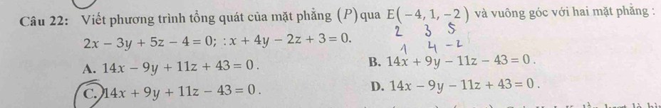 Viết phương trình tổng quát của mặt phẳng (P)qua E(-4,1,-2) và vuông góc với hai mặt phẳng :
2x-3y+5z-4=0;:x+4y-2z+3=0.
A. 14x-9y+11z+43=0.
B. 14x+9y-11z-43=0.
C. 14x+9y+11z-43=0.
D. 14x-9y-11z+43=0.