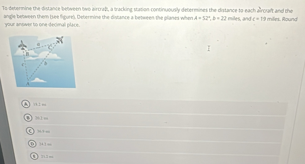 To determine the distance between two aircraft, a tracking station continuously determines the distance to each aircraft and the
angle between them (see figure). Determine the distance a between the planes when A=52°, b=22 miles , and c=19miles. Round
your answer to one decimal place.
a
C
B
c b
A
A 18.2 mi
B  20.2 mi
C 36.9 mi
D 24.2 mi
E 21.2 mi