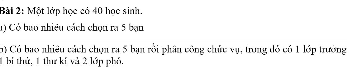 Một lớp học có 40 học sinh. 
a) Có bao nhiêu cách chọn ra 5 bạn 
b) Có bao nhiêu cách chọn ra 5 bạn rồi phân công chức vụ, trong đó có 1 lớp trưởng
1 bí thứ, 1 thư kí và 2 lớp phó.